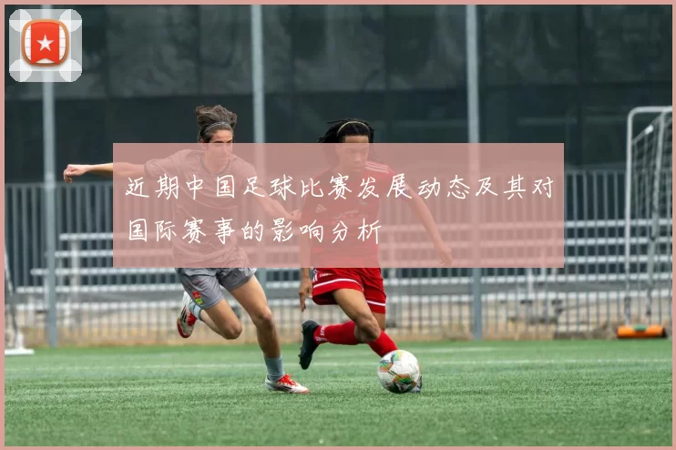 近期中国足球比赛发展动态及其对国际赛事的影响分析