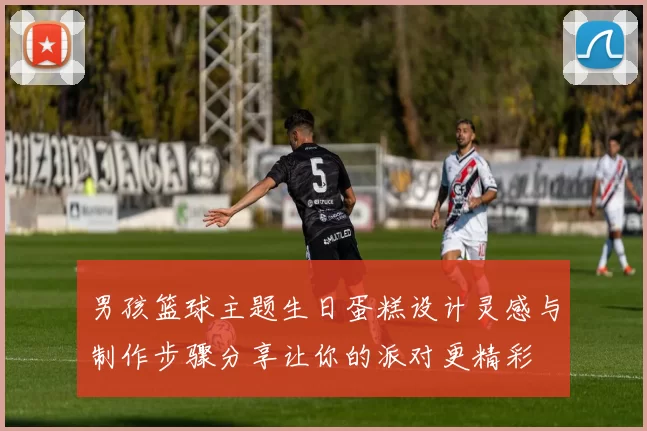 男孩篮球主题生日蛋糕设计灵感与制作步骤分享让你的派对更精彩