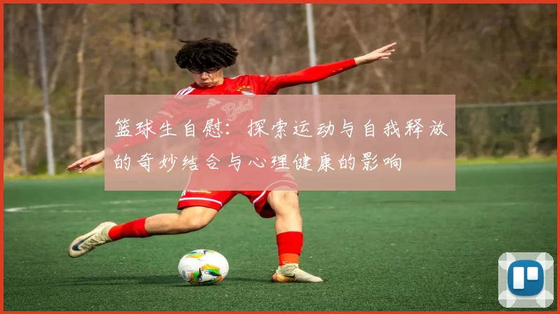 篮球生自慰：探索运动与自我释放的奇妙结合与心理健康的影响